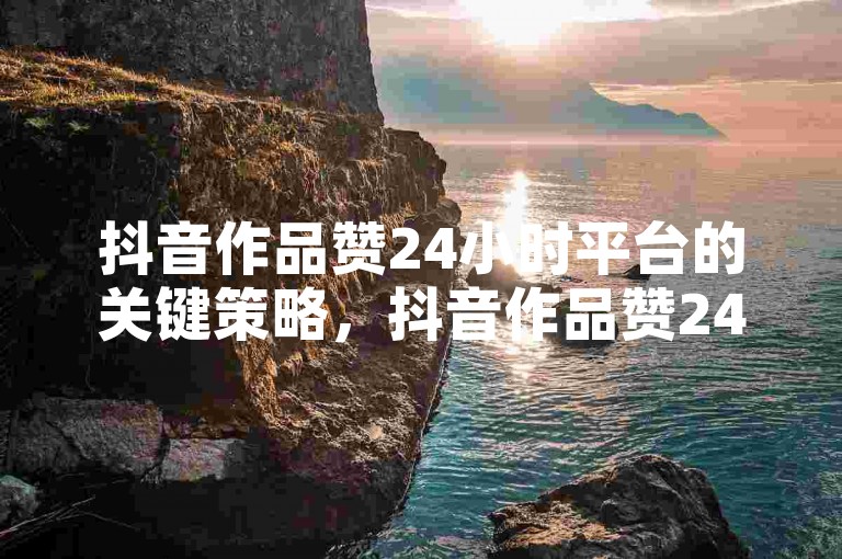 抖音作品赞24小时平台的关键策略，抖音作品赞24小时-增强内容可见性的优选平台！创作者首选！