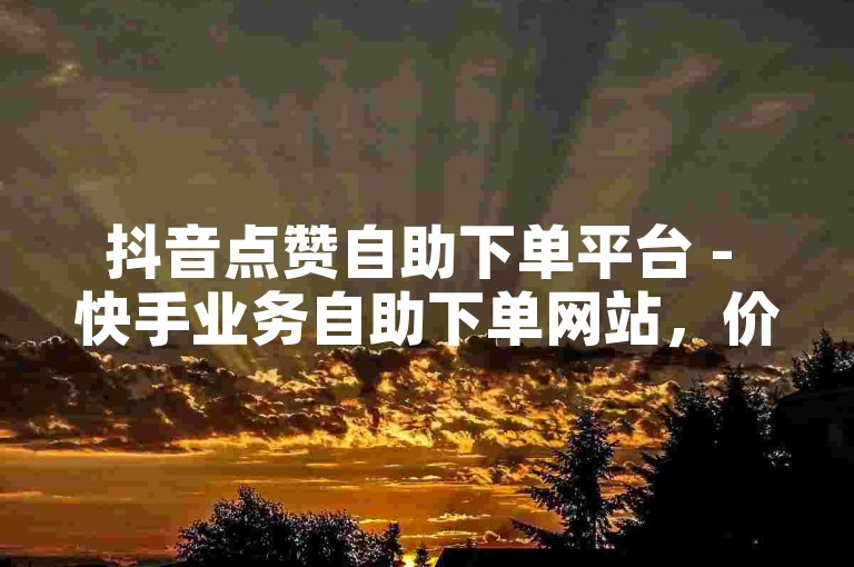 抖音点赞自助下单平台 - 快手业务自助下单网站，价格亲民。