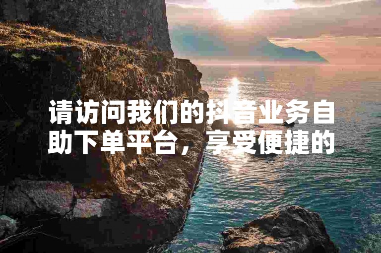 请访问我们的抖音业务自助下单平台，享受便捷的服务和优惠的价格。