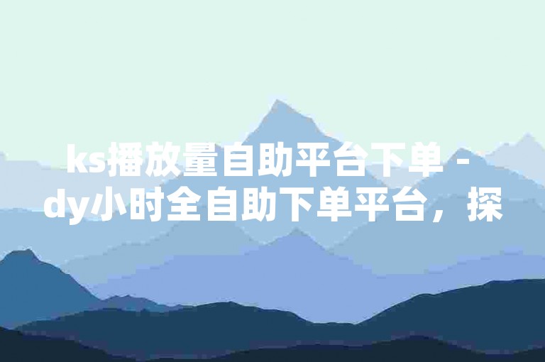 ks播放量自助平台下单 - dy小时全自助下单平台，探索便捷的在线服务，体验高效的自助下单流程。