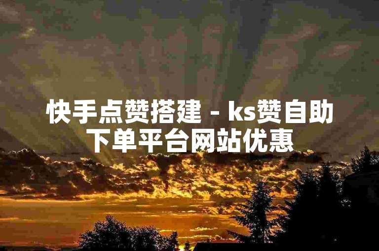 快手点赞搭建 - ks赞自助下单平台网站优惠