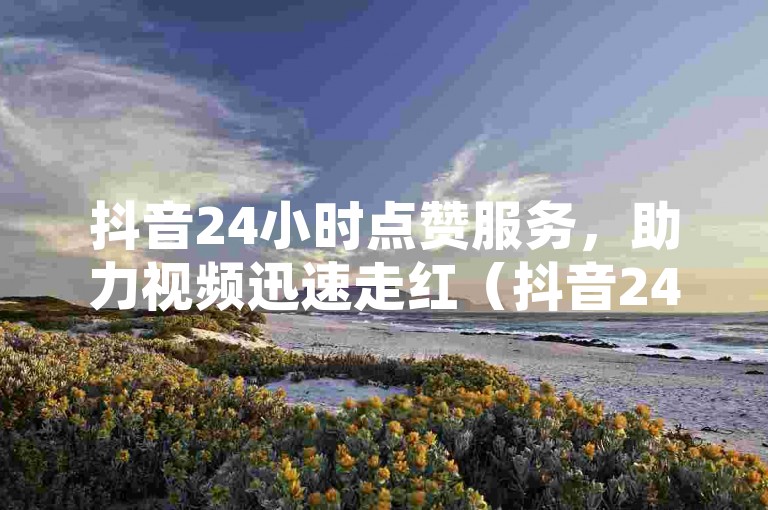 抖音24小时点赞服务，助力视频迅速走红（抖音24小时点赞服务-快速提升视频热度）