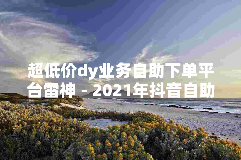超低价dy业务自助下单平台雷神 - 2021年抖音自助下单