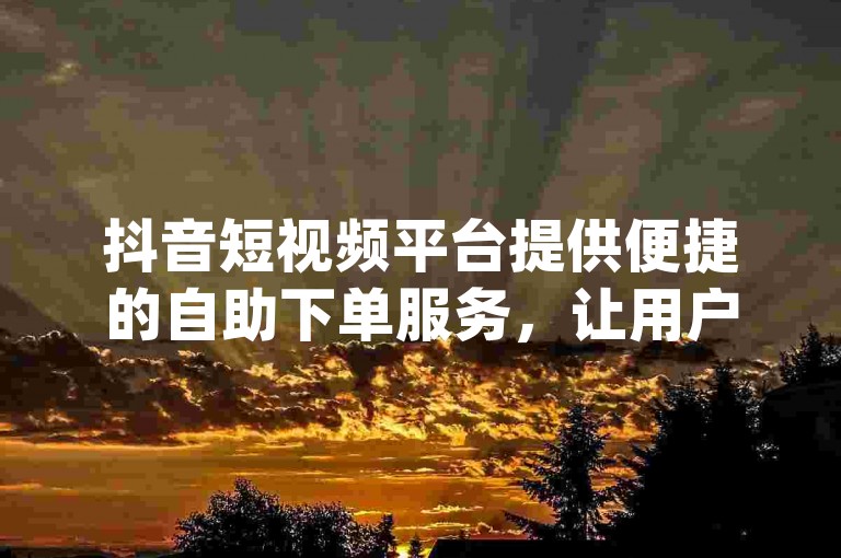 抖音短视频平台提供便捷的自助下单服务，让用户能够轻松获取所需的dy业务支持。