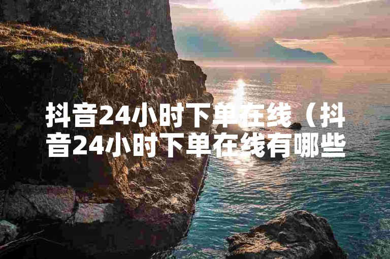 抖音24小时下单在线（抖音24小时下单在线有哪些注意事项）
