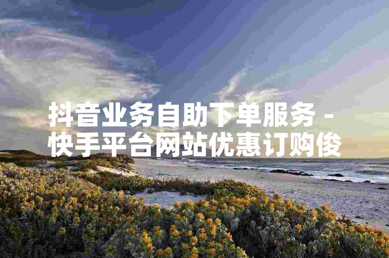 抖音业务自助下单服务 - 快手平台网站优惠订购俊誉