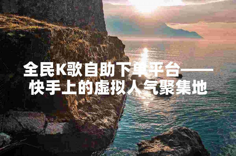 全民K歌自助下单平台——快手上的虚拟人气聚集地。