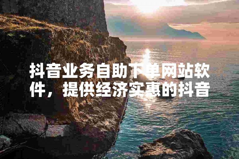 抖音业务自助下单网站软件，提供经济实惠的抖音业务服务。