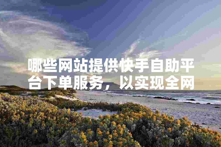 哪些网站提供快手自助平台下单服务，以实现全网代涨？