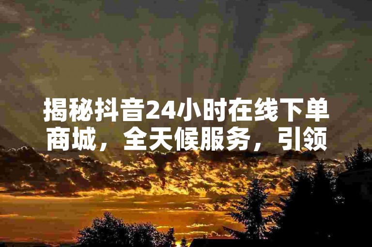 揭秘抖音24小时在线下单商城，全天候服务，引领购物新潮流！
