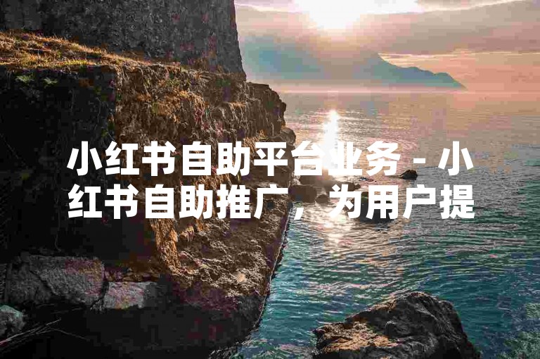 小红书自助平台业务 - 小红书自助推广，为用户提供了一种便捷的社交媒体营销方式。