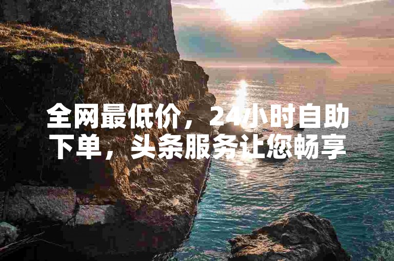 全网最低价，24小时自助下单，头条服务让您畅享无限优惠。