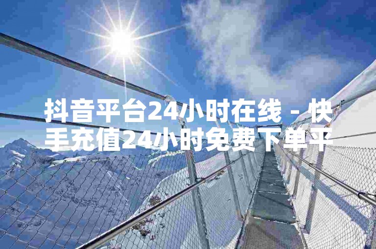 抖音平台24小时在线 - 快手充值24小时免费下单平台