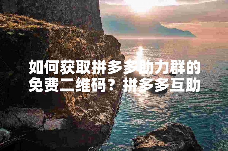 如何获取拼多多助力群的免费二维码？拼多多互助