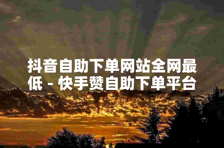 抖音自助下单网站全网最低 - 快手赞自助下单平台网站价格实惠，值得收藏。