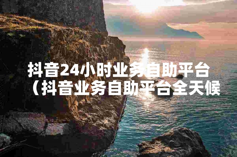 抖音24小时业务自助平台（抖音业务自助平台全天候服务）
