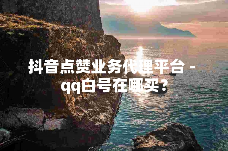 抖音点赞业务代理平台 - qq白号在哪买？