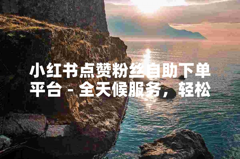 小红书点赞粉丝自助下单平台 - 全天候服务，轻松获取关注。