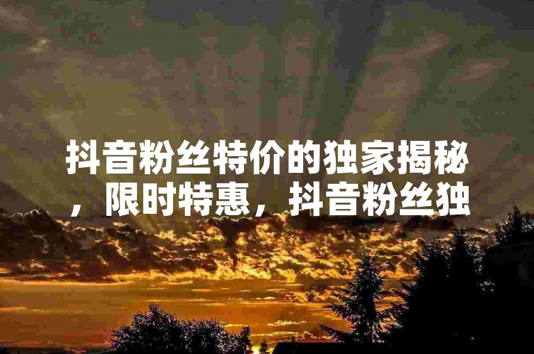 抖音粉丝特价的独家揭秘，限时特惠，抖音粉丝独家优惠，快来抢购！！2025必学。