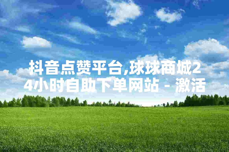 抖音点赞平台,球球商城24小时自助下单网站 - 激活码一手货源商城