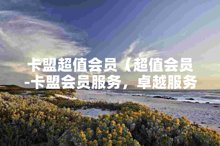 卡盟超值会员（超值会员-卡盟会员服务，卓越服务让您尽享尊贵特权）