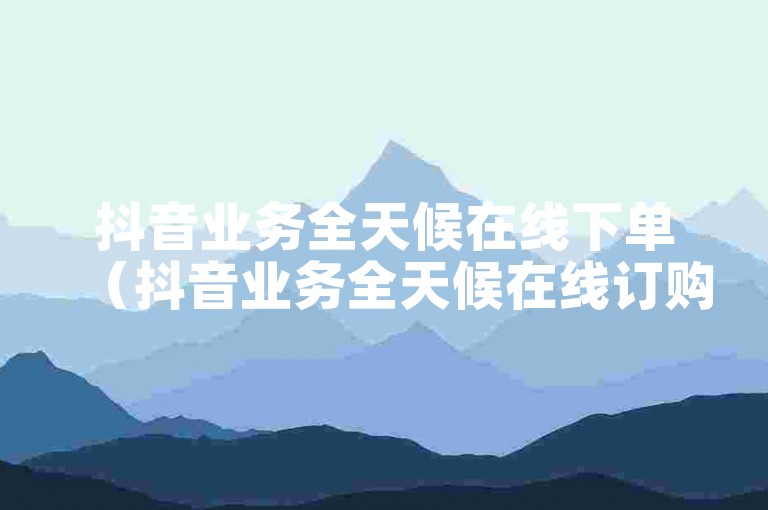 抖音业务全天候在线下单（抖音业务全天候在线订购服务）。