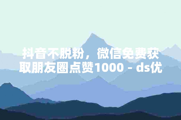 抖音不脱粉，微信免费获取朋友圈点赞1000 - ds优惠全天候服务 - 抖音评论互动增强工具软件。