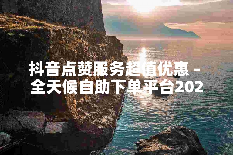 抖音点赞服务超值优惠 - 全天候自助下单平台2024官方严正声明！
