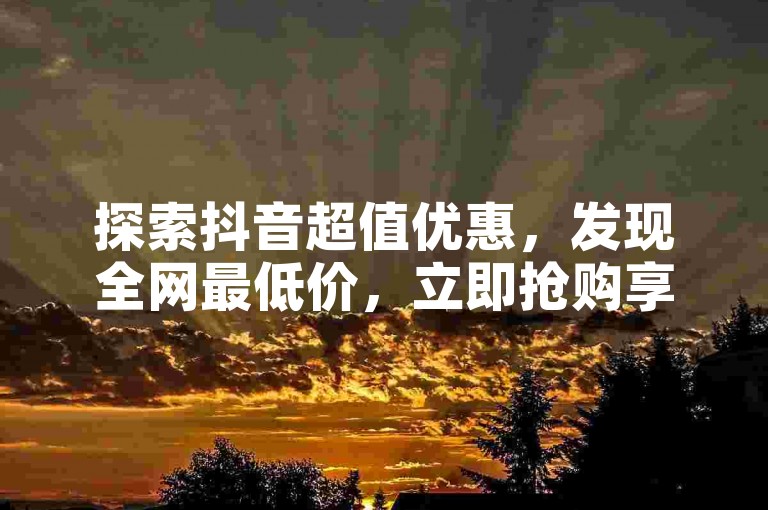 探索抖音超值优惠，发现全网最低价，立即抢购享受非凡折扣！