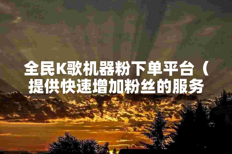 全民K歌机器粉下单平台（提供快速增加粉丝的服务平台）