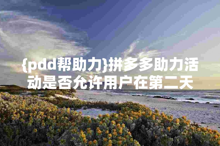 {pdd帮助力}拼多多助力活动是否允许用户在第二天再次为同一任务助力？