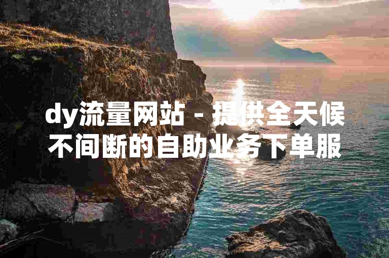 dy流量网站 - 提供全天候不间断的自助业务下单服务，确保超稳定体验。