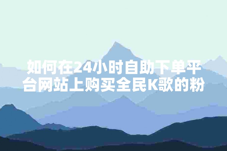 如何在24小时自助下单平台网站上购买全民K歌的粉丝？
