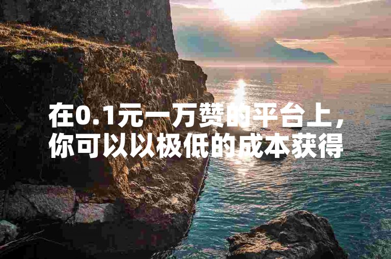 在0.1元一万赞的平台上，你可以以极低的成本获得大量的点赞。