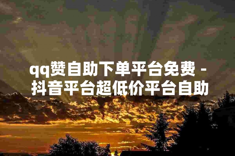 qq赞自助下单平台免费 - 抖音平台超低价平台自助下单