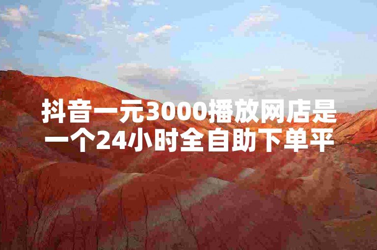 抖音一元3000播放网店是一个24小时全自助下单平台。