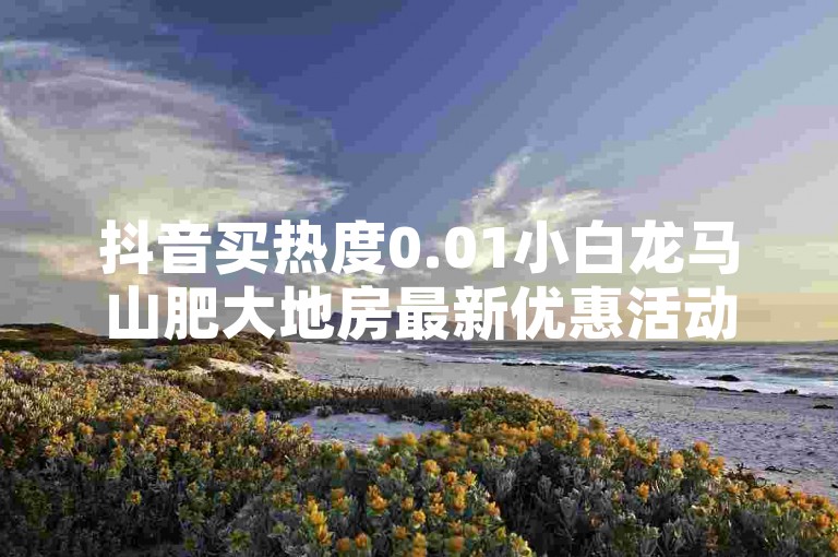 抖音买热度0.01小白龙马山肥大地房最新优惠活动的重要措施，抖音买热度最新活动，山肥大地房的0.01小白龙马优惠等你来享！！新人必备！