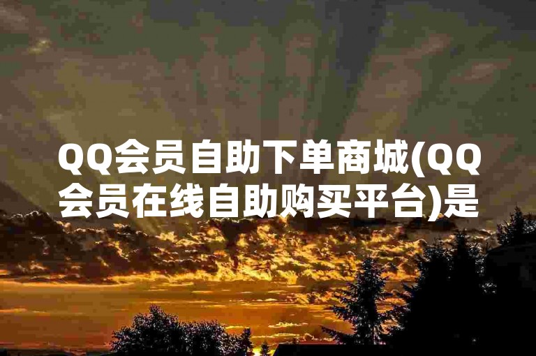 QQ会员自助下单商城(QQ会员在线自助购买平台)是一个方便用户快速获取QQ会员服务的在线平台。