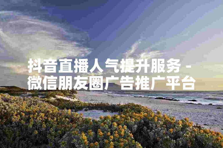 抖音直播人气提升服务 - 微信朋友圈广告推广平台