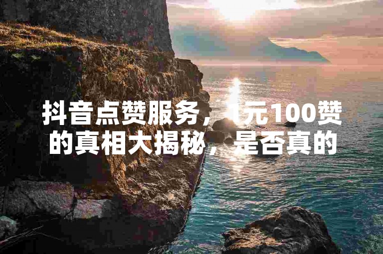抖音点赞服务，1元100赞的真相大揭秘，是否真的物有所值？2024年必知真相！