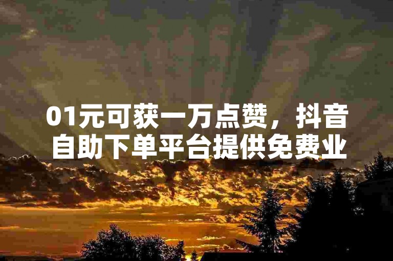 01元可获一万点赞，抖音自助下单平台提供免费业务。