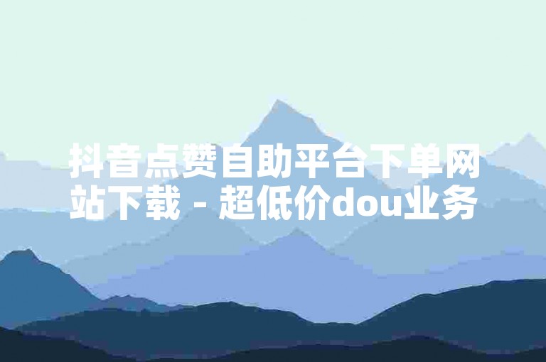 抖音点赞自助平台下单网站下载 - 超低价dou业务自助下单