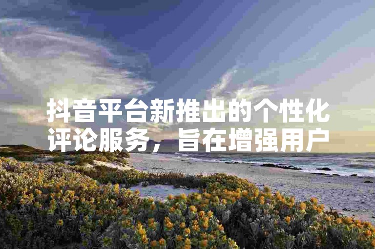 抖音平台新推出的个性化评论服务，旨在增强用户的互动乐趣。
