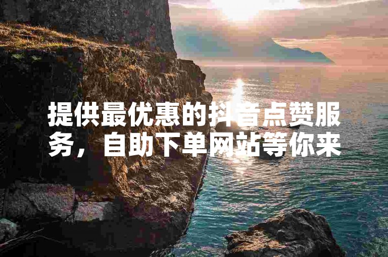 提供最优惠的抖音点赞服务，自助下单网站等你来体验。