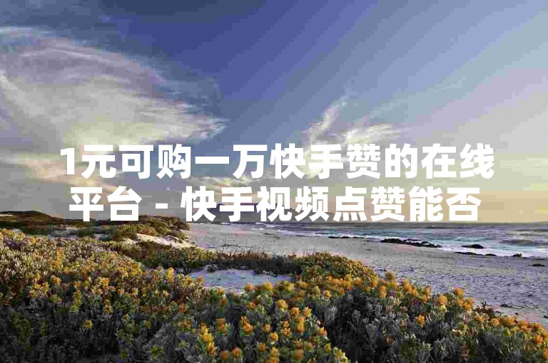 1元可购一万快手赞的在线平台 - 快手视频点赞能否带来收益？