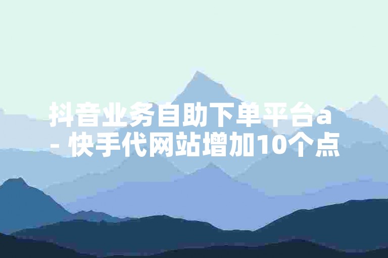 抖音业务自助下单平台a - 快手代网站增加10个点赞