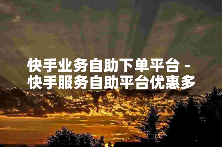 快手业务自助下单平台 - 快手服务自助平台优惠多。