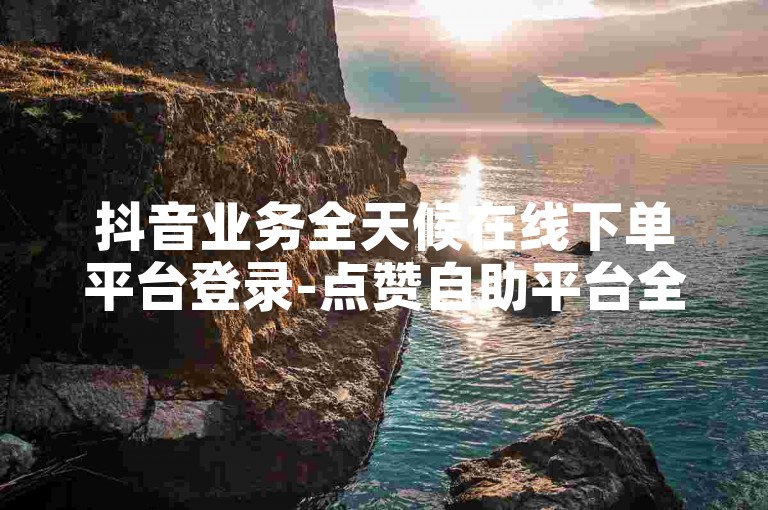 抖音业务全天候在线下单平台登录-点赞自助平台全天候服务微信