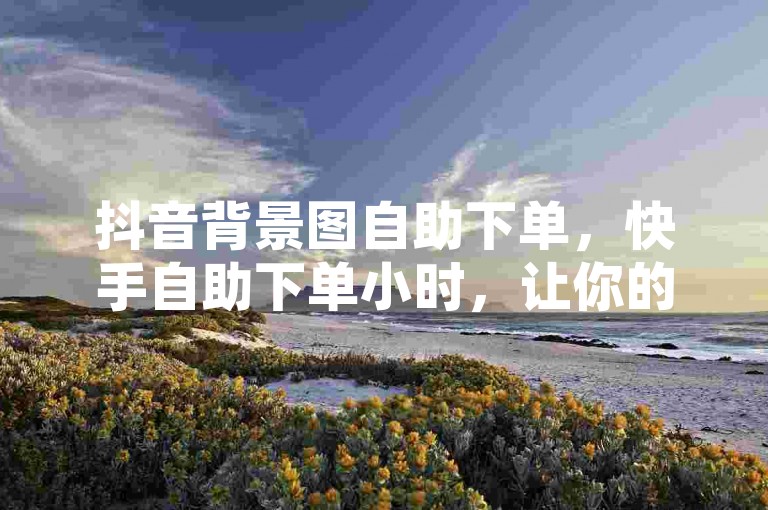 抖音背景图自助下单，快手自助下单小时，让你的社交媒体形象瞬间升级！