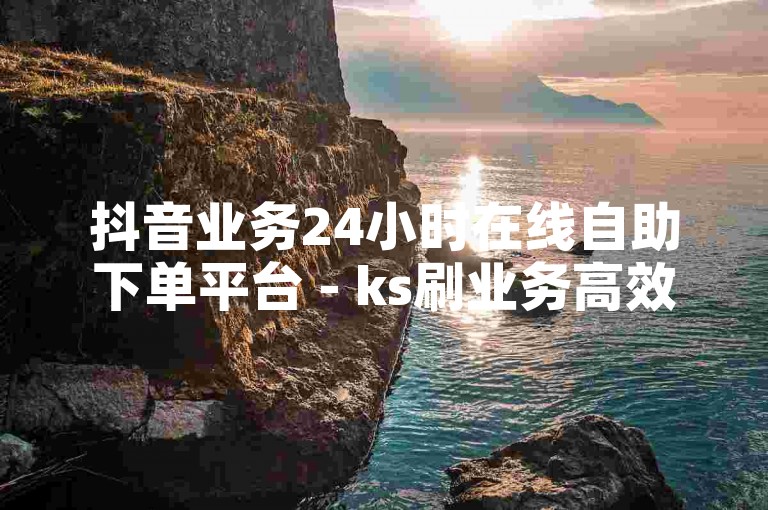 抖音业务24小时在线自助下单平台 - ks刷业务高效便捷平台